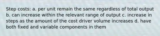 Step costs: a. per unit remain the same regardless of total output b. can increase within the relevant range of output c. increase in steps as the amount of the cost driver volume increases d. have both fixed and variable components in them