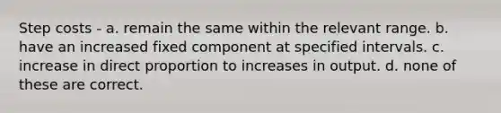 Step costs - a. remain the same within the relevant range. b. have an increased fixed component at specified intervals. c. increase in direct proportion to increases in output. d. none of these are correct.