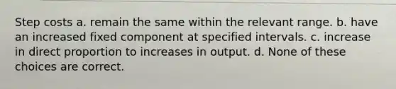 Step costs a. remain the same within the relevant range. b. have an increased fixed component at specified intervals. c. increase in direct proportion to increases in output. d. None of these choices are correct.