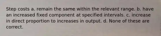 Step costs a. remain the same within the relevant range. b. have an increased fixed component at specified intervals. c. increase in <a href='https://www.questionai.com/knowledge/kfXqPOzKsm-direct-proportion' class='anchor-knowledge'>direct proportion</a> to increases in output. d. None of these are correct.