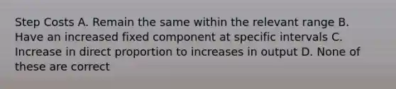 Step Costs A. Remain the same within the relevant range B. Have an increased fixed component at specific intervals C. Increase in direct proportion to increases in output D. None of these are correct