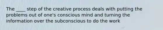 The ____ step of the creative process deals with putting the problems out of one's conscious mind and turning the information over the subconscious to do the work