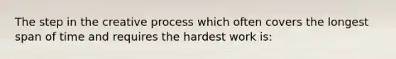 The step in the creative process which often covers the longest span of time and requires the hardest work is: