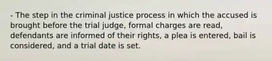 - The step in the criminal justice process in which the accused is brought before the trial judge, formal charges are read, defendants are informed of their rights, a plea is entered, bail is considered, and a trial date is set.