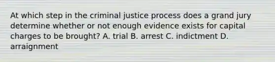 At which step in the criminal justice process does a grand jury determine whether or not enough evidence exists for capital charges to be brought? A. trial B. arrest C. indictment D. arraignment