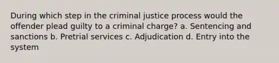 During which step in the criminal justice process would the offender plead guilty to a criminal charge?​ a. ​Sentencing and sanctions b. ​Pretrial services c. ​Adjudication d. ​Entry into the system