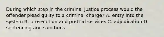 During which step in the criminal justice process would the offender plead guilty to a criminal charge? A. entry into the system B. prosecution and pretrial services C. adjudication D. sentencing and sanctions