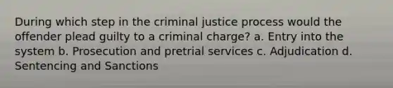 During which step in the criminal justice process would the offender plead guilty to a criminal charge? a. Entry into the system b. Prosecution and pretrial services c. Adjudication d. Sentencing and Sanctions