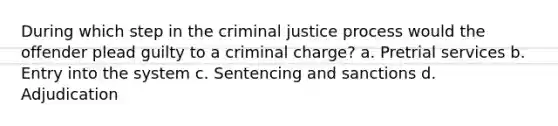 During which step in the criminal justice process would the offender plead guilty to a criminal charge? a. ​Pretrial services b. ​Entry into the system c. ​Sentencing and sanctions d. ​Adjudication