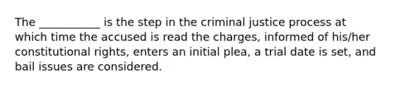 The ___________ is the step in the criminal justice process at which time the accused is read the charges, informed of his/her constitutional rights, enters an initial plea, a trial date is set, and bail issues are considered.