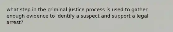 what step in the criminal justice process is used to gather enough evidence to identify a suspect and support a legal arrest?