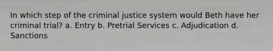 In which step of the criminal justice system would Beth have her criminal trial? a. Entry b. Pretrial Services c. Adjudication d. Sanctions