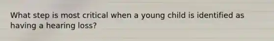 What step is most critical when a young child is identified as having a hearing loss?