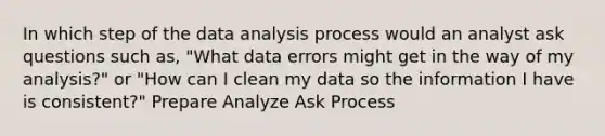 In which step of the data analysis process would an analyst ask questions such as, "What data errors might get in the way of my analysis?" or "How can I clean my data so the information I have is consistent?" Prepare Analyze Ask Process