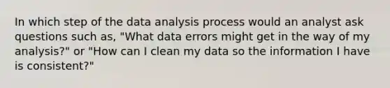 In which step of the data analysis process would an analyst ask questions such as, "What data errors might get in the way of my analysis?" or "How can I clean my data so the information I have is consistent?"