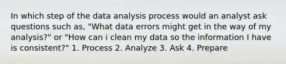 In which step of the data analysis process would an analyst ask questions such as, "What data errors might get in the way of my analysis?" or "How can i clean my data so the information I have is consistent?" 1. Process 2. Analyze 3. Ask 4. Prepare