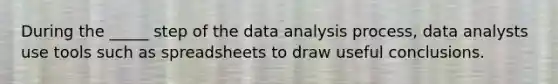 During the _____ step of the data analysis process, data analysts use tools such as spreadsheets to draw useful conclusions.