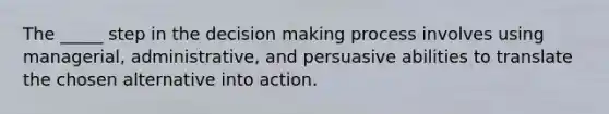 The _____ step in the decision making process involves using managerial, administrative, and persuasive abilities to translate the chosen alternative into action.