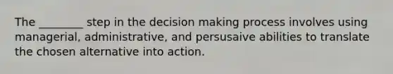 The ________ step in the decision making process involves using managerial, administrative, and persusaive abilities to translate the chosen alternative into action.