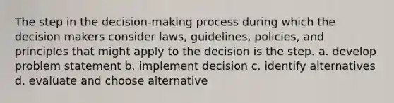 The step in the decision-making process during which the decision makers consider laws, guidelines, policies, and principles that might apply to the decision is the step. a. develop problem statement b. implement decision c. identify alternatives d. evaluate and choose alternative