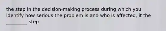 the step in the decision-making process during which you identify how serious the problem is and who is affected, it the _________ step