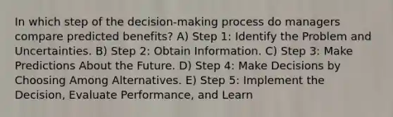 In which step of the decision-making process do managers compare predicted benefits? A) Step 1: Identify the Problem and Uncertainties. B) Step 2: Obtain Information. C) Step 3: Make Predictions About the Future. D) Step 4: Make Decisions by Choosing Among Alternatives. E) Step 5: Implement the Decision, Evaluate Performance, and Learn