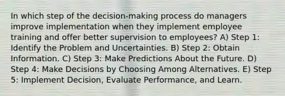 In which step of the decision-making process do managers improve implementation when they implement employee training and offer better supervision to employees? A) Step 1: Identify the Problem and Uncertainties. B) Step 2: Obtain Information. C) Step 3: Make Predictions About the Future. D) Step 4: Make Decisions by Choosing Among Alternatives. E) Step 5: Implement Decision, Evaluate Performance, and Learn.