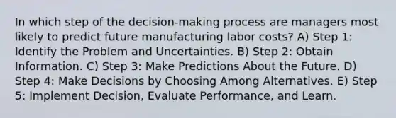 In which step of the decision-making process are managers most likely to predict future manufacturing labor costs? A) Step 1: Identify the Problem and Uncertainties. B) Step 2: Obtain Information. C) Step 3: Make Predictions About the Future. D) Step 4: Make Decisions by Choosing Among Alternatives. E) Step 5: Implement Decision, Evaluate Performance, and Learn.