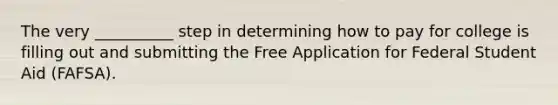 The very __________ step in determining how to pay for college is filling out and submitting the Free Application for Federal Student Aid (FAFSA).