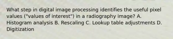 What step in digital image processing identifies the useful pixel values ("values of interest") in a radiography image? A. Histogram analysis B. Rescaling C. Lookup table adjustments D. Digitization