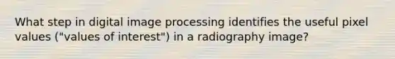 What step in digital image processing identifies the useful pixel values ("values of interest") in a radiography image?