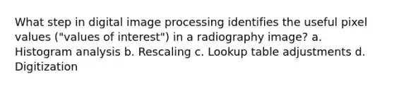 What step in digital image processing identifies the useful pixel values ("values of interest") in a radiography image? a. Histogram analysis b. Rescaling c. Lookup table adjustments d. Digitization