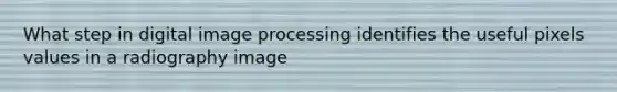 What step in digital image processing identifies the useful pixels values in a radiography image