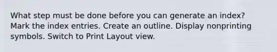 What step must be done before you can generate an index? Mark the index entries. Create an outline. Display nonprinting symbols. Switch to Print Layout view.