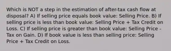 Which is NOT a step in the estimation of after-tax cash flow at disposal? A) If selling price equals book value: Selling Price. B) If selling price is <a href='https://www.questionai.com/knowledge/k7BtlYpAMX-less-than' class='anchor-knowledge'>less than</a> book value: Selling Price + Tax Credit on Loss. C) If selling price is <a href='https://www.questionai.com/knowledge/ktgHnBD4o3-greater-than' class='anchor-knowledge'>greater than</a> book value: Selling Price - Tax on Gain. D) If book value is less than selling price: Selling Price + Tax Credit on Loss.