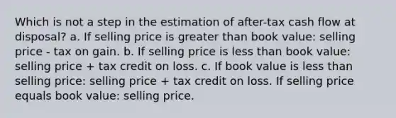 Which is not a step in the estimation of after-tax cash flow at disposal? a. If selling price is greater than book value: selling price - tax on gain. b. If selling price is less than book value: selling price + tax credit on loss. c. If book value is less than selling price: selling price + tax credit on loss. If selling price equals book value: selling price.