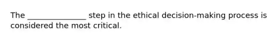 The _______________ step in the ethical decision-making process is considered the most critical.