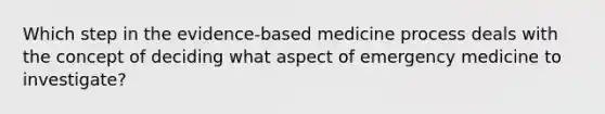 Which step in the​ evidence-based medicine process deals with the concept of deciding what aspect of emergency medicine to​ investigate?