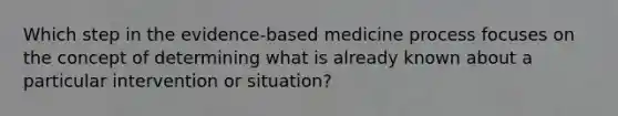 Which step in the​ evidence-based medicine process focuses on the concept of determining what is already known about a particular intervention or​ situation?