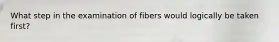 What step in the examination of fibers would logically be taken first?