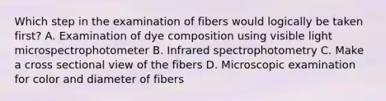 Which step in the examination of fibers would logically be taken first? A. Examination of dye composition using visible light microspectrophotometer B. Infrared spectrophotometry C. Make a cross sectional view of the fibers D. Microscopic examination for color and diameter of fibers