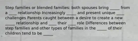 Step families or blended families: both spouses bring _____ from a ____ relationship Increasingly _____ and present unique ____ challenges Parents caught between a desire to create a new _____ relationship and ____ their ____ role Differences between step families and other types of families in the _____ of their children tend to be _____