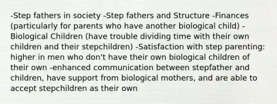 -Step fathers in society -Step fathers and Structure -Finances (particularly for parents who have another biological child) -Biological Children (have trouble dividing time with their own children and their stepchildren) -Satisfaction with step parenting: higher in men who don't have their own biological children of their own -enhanced communication between stepfather and children, have support from biological mothers, and are able to accept stepchildren as their own