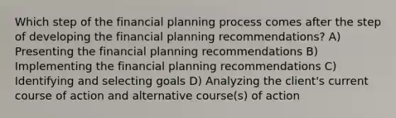 Which step of the financial planning process comes after the step of developing the financial planning recommendations? A) Presenting the financial planning recommendations B) Implementing the financial planning recommendations C) Identifying and selecting goals D) Analyzing the client's current course of action and alternative course(s) of action