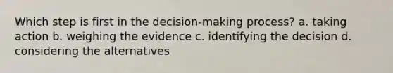 Which step is first in the decision-making process? a. taking action b. weighing the evidence c. identifying the decision d. considering the alternatives