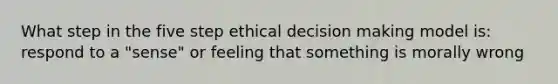 What step in the five step ethical decision making model is: respond to a "sense" or feeling that something is morally wrong