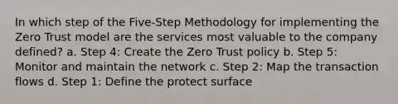 In which step of the Five-Step Methodology for implementing the Zero Trust model are the services most valuable to the company defined? a. Step 4: Create the Zero Trust policy b. Step 5: Monitor and maintain the network c. Step 2: Map the transaction flows d. Step 1: Define the protect surface