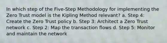 In which step of the Five-Step Methodology for implementing the Zero Trust model is the Kipling Method relevant? a. Step 4: Create the Zero Trust policy b. Step 3: Architect a Zero Trust network c. Step 2: Map the transaction flows d. Step 5: Monitor and maintain the network