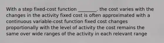 With a step fixed-cost function ________. the cost varies with the changes in the activity fixed cost is often approximated with a continuous variable-cost function fixed cost changes proportionally with the level of activity the cost remains the same over wide ranges of the activity in each relevant range