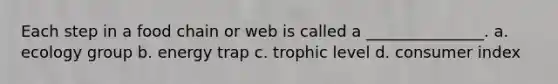 Each step in a food chain or web is called a _______________. a. ecology group b. energy trap c. trophic level d. consumer index